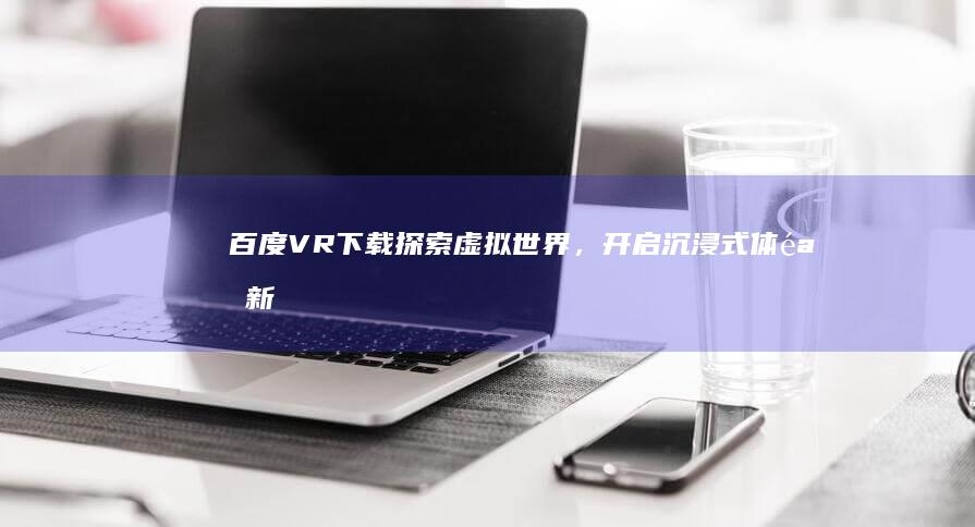 百度VR下载：探索虚拟世界，开启沉浸式体验新篇章